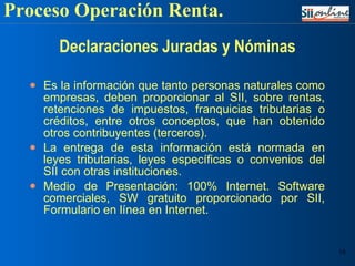Declaraciones Juradas y Nóminas Es la información que tanto personas naturales como empresas, deben proporcionar al SII, sobre rentas, retenciones de impuestos, franquicias tributarias o créditos, entre otros conceptos, que han obtenido otros contribuyentes (terceros).  La entrega de esta información está normada en leyes tributarias, leyes específicas o convenios del SII con otras instituciones. Medio de Presentación: 100% Internet. Software comerciales, SW gratuito proporcionado por SII, Formulario en línea en Internet. Proceso Operación Renta. 