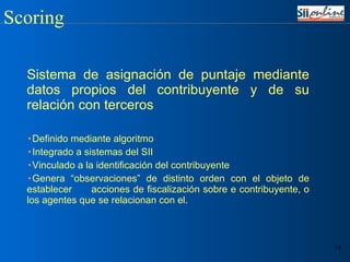 Sistema de asignación de puntaje mediante datos propios del contribuyente y de su relación con terceros Definido mediante algoritmo Integrado a sistemas del SII Vinculado a la identificación del contribuyente Genera “observaciones” de distinto orden con el objeto de establecer  acciones de fiscalización sobre e contribuyente, o los agentes que se relacionan con el. Scoring 
