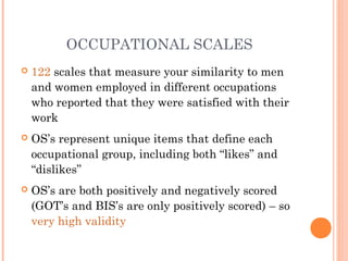 OCCUPATIONAL SCALES
   122 scales that measure your similarity to men
    and women employed in different occupations
    who reported that they were satisfied with their
    work
   OS’s represent unique items that define each
    occupational group, including both “likes” and
    “dislikes”
   OS’s are both positively and negatively scored
    (GOT’s and BIS’s are only positively scored) – so
    very high validity
 