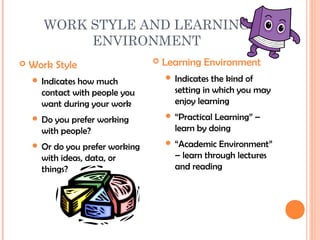 WORK STYLE AND LEARNING
            ENVIRONMENT
   Work Style                      Learning Environment
     Indicates                       Indicates  the kind of
               how much
      contact with people you          setting in which you may
      want during your work            enjoy learning
     Do                              “PracticalLearning” –
         you prefer working
      with people?                     learn by doing
     Or                              “Academic   Environment”
         do you prefer working
      with ideas, data, or             – learn through lectures
      things?                          and reading
 