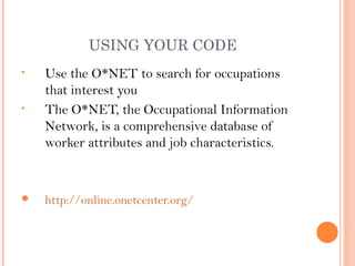 USING YOUR CODE
•   Use the O*NET to search for occupations
    that interest you
•   The O*NET, the Occupational Information
    Network, is a comprehensive database of
    worker attributes and job characteristics.


   http://online.onetcenter.org/
 