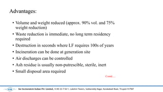 Advantages:
? Volume and weight reduced (approx. 90% vol. and 75%
weight reduction)
? Waste reduction is immediate, no long term residency
required
? Destruction in seconds where LF requires 100s of years
? Incineration can be done at generation site
? Air discharges can be controlled
? Ash residue is usually non-putrescible, sterile, inert
? Small disposal area required
Contd.....
See Incinerators Indian Pvt. Limited, H.NO 22-7-54/1, Lakshmi Towers, Subbareddy Nagar, Karakabadi Road, Tirupati-517507
 