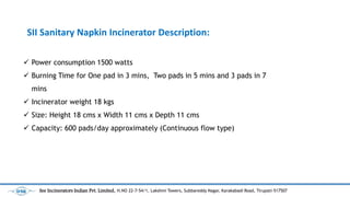 ? Power consumption 1500 watts
? Burning Time for One pad in 3 mins, Two pads in 5 mins and 3 pads in 7
mins
? Incinerator weight 18 kgs
? Size: Height 18 cms x Width 11 cms x Depth 11 cms
? Capacity: 600 pads/day approximately (Continuous flow type)
SII Sanitary Napkin Incinerator Description:
See Incinerators Indian Pvt. Limited, H.NO 22-7-54/1, Lakshmi Towers, Subbareddy Nagar, Karakabadi Road, Tirupati-517507
 