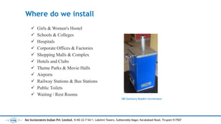 Where do we install
? Girls & Women's Hostel
? Schools & Colleges
? Hospitals
? Corporate Offices & Factories
? Shopping Malls & Complex
? Hotels and Clubs
? Theme Parks & Movie Halls
? Airports
? Railway Stations & Bus Stations
? Public Toilets
? Waiting / Rest Rooms
SBI Sanitary Napkin Incinerator
See Incinerators Indian Pvt. Limited, H.NO 22-7-54/1, Lakshmi Towers, Subbareddy Nagar, Karakabadi Road, Tirupati-517507
 