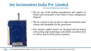 ? We are one of the leading manufacturer and supplier of
Small scale incinerator in the field of waste management
disposal.
? We are concern to do our part to make environment more
cleaner and breathable for the generations.
? Our sanitary napkin burner are designed and developed
with cutting edge technology and reliable to perform best
as well as safe in all the given scenarios.
See Incinerators Indian Pvt. Limited, H.NO 22-7-54/1, Lakshmi Towers, Subbareddy Nagar, Karakabadi Road, Tirupati-517507
 