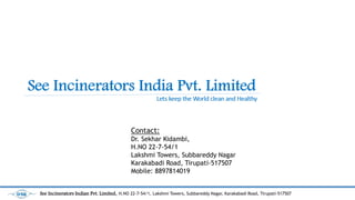 Contact:
Dr. Sekhar Kidambi,
H.NO 22-7-54/1
Lakshmi Towers, Subbareddy Nagar
Karakabadi Road, Tirupati-517507
Mobile: 8897814019
See Incinerators Indian Pvt. Limited, H.NO 22-7-54/1, Lakshmi Towers, Subbareddy Nagar, Karakabadi Road, Tirupati-517507
 
