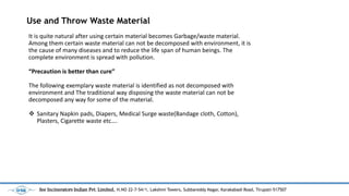 Use and Throw Waste Material
It is quite natural after using certain material becomes Garbage/waste material.
Among them certain waste material can not be decomposed with environment, it is
the cause of many diseases and to reduce the life span of human beings. The
complete environment is spread with pollution.
Precaution is better than cure
The following exemplary waste material is identified as not decomposed with
environment and The traditional way disposing the waste material can not be
decomposed any way for some of the material.
? Sanitary Napkin pads, Diapers, Medical Surge waste(Bandage cloth, Cotton),
Plasters, Cigarette waste etc.
See Incinerators Indian Pvt. Limited, H.NO 22-7-54/1, Lakshmi Towers, Subbareddy Nagar, Karakabadi Road, Tirupati-517507
 