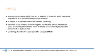 MSW...?
? Municipal solid waste (MSW) is a mix of all kinds of materials which have to be
disposed of in an environmentally acceptable way.
? In history of mankind waste disposal meant landfilling.
? However, MSW contains reactive biogenic constituents which, for example
cause the formation of climate active methane and the risk of groundwater
contamination by leachates.
? Landfilling should not be considered for untreated MSW.
See Incinerators Indian Pvt. Limited, H.NO 22-7-54/1, Lakshmi Towers, Subbareddy Nagar, Karakabadi Road, Tirupati-517507
 