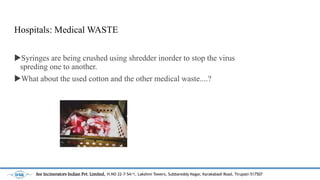 Hospitals: Medical WASTE
?Syringes are being crushed using shredder inorder to stop the virus
spreding one to another.
?What about the used cotton and the other medical waste....?
See Incinerators Indian Pvt. Limited, H.NO 22-7-54/1, Lakshmi Towers, Subbareddy Nagar, Karakabadi Road, Tirupati-517507
 