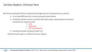 Sanitary Napkins: Unknown facts
We throw used pads without realising the damage we are causing due to our actions.
? It can take 800 years for a menstrual pad to decompose
? Sanitation workers come in contact with these pads, exposing them to disease
causing micro organisms like:
? Sanitation workers to grave health risk.
Physical health apart it is affront to human dignity.
? Ecoli
? Salmonella
? HIV and Pathogens.
See Incinerators Indian Pvt. Limited, H.NO 22-7-54/1, Lakshmi Towers, Subbareddy Nagar, Karakabadi Road, Tirupati-517507
 
