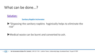 What can be done...?
Solution:
?Disposing the sanitary napkins hyginically helps to eliminate the
risk
?Medical waste can be burnt and converted to ash.
Sanitary Napkin Incinerator
See Incinerators Indian Pvt. Limited, H.NO 22-7-54/1, Lakshmi Towers, Subbareddy Nagar, Karakabadi Road, Tirupati-517507
 