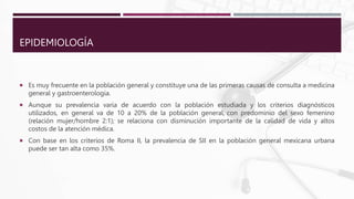 EPIDEMIOLOGÍA
 Es muy frecuente en la población general y constituye una de las primeras causas de consulta a medicina
general y gastroenterología.
 Aunque su prevalencia varía de acuerdo con la población estudiada y los criterios diagnósticos
utilizados, en general va de 10 a 20% de la población general, con predominio del sexo femenino
(relación mujer/hombre 2:1); se relaciona con disminución importante de la calidad de vida y altos
costos de la atención médica.
 Con base en los criterios de Roma II, la prevalencia de SII en la población general mexicana urbana
puede ser tan alta como 35%.
 