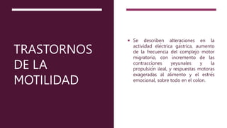 TRASTORNOS
DE LA
MOTILIDAD
 Se describen alteraciones en la
actividad eléctrica gástrica, aumento
de la frecuencia del complejo motor
migratorio, con incremento de las
contracciones yeyunales y la
propulsión ileal, y respuestas motoras
exageradas al alimento y el estrés
emocional, sobre todo en el colon.
 