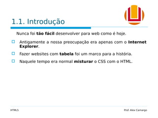 1.1. Introdução
Nunca foi tão fácil desenvolver para web como é hoje.
 Antigamente a nossa preocupação era apenas com o Internet
Explorer.
 Fazer websites com tabela foi um marco para a história.
 Naquele tempo era normal misturar o CSS com o HTML.
HTML5 Prof. Alex Camargo
 