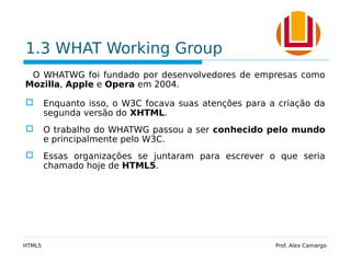 1.3 WHAT Working Group
O WHATWG foi fundado por desenvolvedores de empresas como
Mozilla, Apple e Opera em 2004.
 Enquanto isso, o W3C focava suas atenções para a criação da
segunda versão do XHTML.
 O trabalho do WHATWG passou a ser conhecido pelo mundo
e principalmente pelo W3C.
 Essas organizações se juntaram para escrever o que seria
chamado hoje de HTML5.
HTML5 Prof. Alex Camargo
 