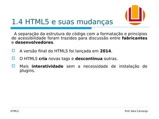 1.4 HTML5 e suas mudanças
A separação da estrutura do código com a formatação e princípios
de acessibilidade foram trazidos para discussão entre fabricantes
e desenvolvedores.
 A versão final do HTML5 foi lançada em 2014.
 O HTML5 cria novas tags e descontinua outras.
 Mais interatividade sem a necessidade de instalação de
plugins.
HTML5 Prof. Alex Camargo
 