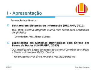 I - Apresentação
Formação acadêmica:
 Bacharel em Sistemas de Informação (URCAMP, 2010)
TCC: Web sistema integrado a uma rede social para academias
de ginástica
Orientador: Prof. Abner Guedes
 Especialista em Sistemas Distribuídos com Ênfase em
Banco de Dados (UNIPAMPA, 2013)
TCC: Interligando bases de dados do sistema Controle de Marcas
e Sinais utilizando o MySQL Cluster
Orientadores: Prof. Érico Amaral e Prof. Rafael Bastos
HTML5 Prof. Alex Camargo
 