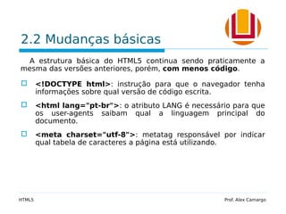 2.2 Mudanças básicas
A estrutura básica do HTML5 continua sendo praticamente a
mesma das versões anteriores, porém, com menos código.
 <!DOCTYPE html>: instrução para que o navegador tenha
informações sobre qual versão de código escrita.
 <html lang="pt-br">: o atributo LANG é necessário para que
os user-agents saibam qual a linguagem principal do
documento.
 <meta charset="utf-8">: metatag responsável por indicar
qual tabela de caracteres a página está utilizando.
HTML5 Prof. Alex Camargo
 