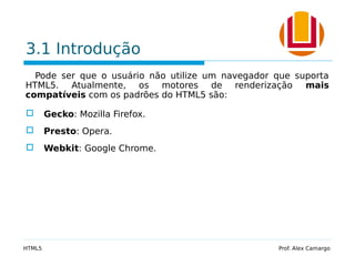 3.1 Introdução
Pode ser que o usuário não utilize um navegador que suporta
HTML5. Atualmente, os motores de renderização mais
compatíveis com os padrões do HTML5 são:
 Gecko: Mozilla Firefox.
 Presto: Opera.
 Webkit: Google Chrome.
HTML5 Prof. Alex Camargo
 