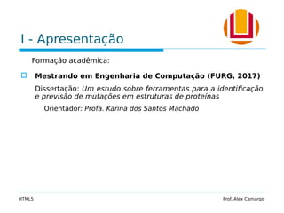 I - Apresentação
Formação acadêmica:
 Mestrando em Engenharia de Computação (FURG, 2017)
Dissertação: Um estudo sobre ferramentas para a identificação
e previsão de mutações em estruturas de proteínas
Orientador: Profa. Karina dos Santos Machado
HTML5 Prof. Alex Camargo
 