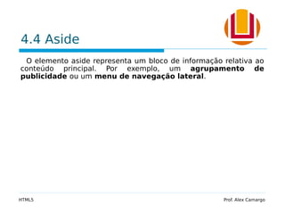 4.4 Aside
O elemento aside representa um bloco de informação relativa ao
conteúdo principal. Por exemplo, um agrupamento de
publicidade ou um menu de navegação lateral.
HTML5 Prof. Alex Camargo
 