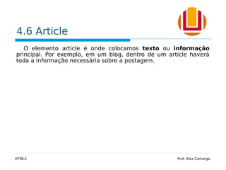4.6 Article
O elemento article é onde colocamos texto ou informação
principal. Por exemplo, em um blog, dentro de um article haverá
toda a informação necessária sobre a postagem.
HTML5 Prof. Alex Camargo
 