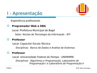 I - Apresentação
Experiência profissional:
 Programador Web e DBA
Local: Prefeitura Municipal de Bagé
Setor: Núcleo de Tecnologia da Informação - NTI
 Professor
Local: Capacitar Escola Técnica
Disciplinas: Banco de Dados e Análise de Sistemas
 Professor
Local: Universidade Federal do Pampa - UNIPAMPA
Disciplinas: Algoritmos e Programação, Laboratório de
Programação I e Laboratório de Programação II
HTML5 Prof. Alex Camargo
 