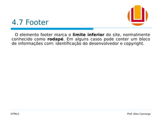 4.7 Footer
O elemento footer marca o limite inferior do site, normalmente
conhecido como rodapé. Em alguns casos pode conter um bloco
de informações com: identificação do desenvolvedor e copyright.
HTML5 Prof. Alex Camargo
 