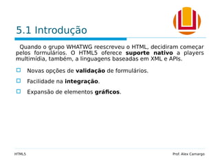 5.1 Introdução
Quando o grupo WHATWG reescreveu o HTML, decidiram começar
pelos formulários. O HTML5 oferece suporte nativo a players
multimídia, também, a linguagens baseadas em XML e APIs.
 Novas opções de validação de formulários.
 Facilidade na integração.
 Expansão de elementos gráficos.
HTML5 Prof. Alex Camargo
 