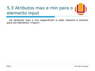 5.3 Atributos max e min para o
elemento input
Os atributos max e min especificam o valor máximo e mínimo
para um elemento <input>.
HTML5 Prof. Alex Camargo
 