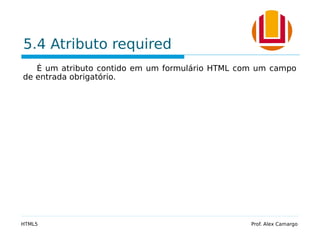 5.4 Atributo required
É um atributo contido em um formulário HTML com um campo
de entrada obrigatório.
HTML5 Prof. Alex Camargo
 