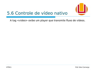 5.6 Controle de vídeo nativo
A tag <video> exibe um player que transmite fluxo de vídeos.
HTML5 Prof. Alex Camargo
 