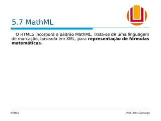5.7 MathML
O HTML5 incorpora o padrão MathML. Trata-se de uma linguagem
de marcação, baseada em XML, para representação de fórmulas
matemáticas.
HTML5 Prof. Alex Camargo
 