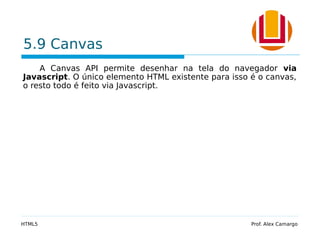 5.9 Canvas
A Canvas API permite desenhar na tela do navegador via
Javascript. O único elemento HTML existente para isso é o canvas,
o resto todo é feito via Javascript.
HTML5 Prof. Alex Camargo
 
