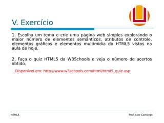 V. Exercício
1. Escolha um tema e crie uma página web simples explorando o
maior número de elementos semânticos, atributos de controle,
elementos gráficos e elementos multimídia do HTML5 vistos na
aula de hoje.
2. Faça o quiz HTML5 da W3Schools e veja o número de acertos
obtido.
Disponível em: http://www.w3schools.com/html/html5_quiz.asp
HTML5 Prof. Alex Camargo
 