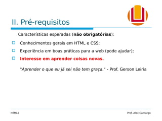 II. Pré-requisitos
Características esperadas (não obrigatórias):
 Conhecimentos gerais em HTML e CSS;
 Experiência em boas práticas para a web (pode ajudar);
 Interesse em aprender coisas novas.
"Aprender o que eu já sei não tem graça." - Prof. Gerson Leiria
HTML5 Prof. Alex Camargo
 