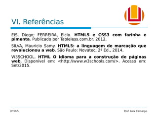 VI. Referências
EIS, Diego; FERREIRA, Elcio. HTML5 e CSS3 com farinha e
pimenta. Publicado por Tableless.com.br. 2012.
SILVA, Mauricio Samy. HTML5: a linguagem de marcação que
revolucionou a web. São Paulo: Novatec, 2ª Ed., 2014.
W3SCHOOL. HTML O idioma para a construção de páginas
web. Disponível em: <http://www.w3schools.com/>. Acesso em:
Set/2015.
HTML5 Prof. Alex Camargo
 