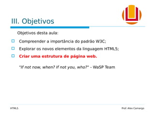 III. Objetivos
Objetivos desta aula:
 Compreender a importância do padrão W3C;
 Explorar os novos elementos da linguagem HTML5;
 Criar uma estrutura de página web.
"If not now, when? If not you, who?" - WaSP Team
HTML5 Prof. Alex Camargo
 