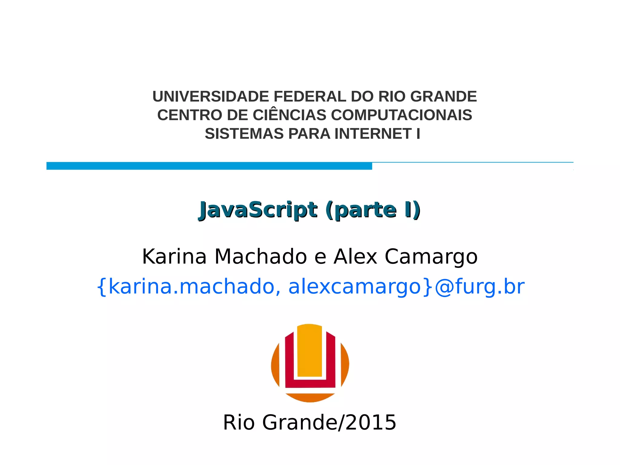JavaScript (parte I)JavaScript (parte I)
Karina Machado e Alex Camargo
{karina.machado, alexcamargo}@furg.br
UNIVERSIDADE FEDERAL DO RIO GRANDE
CENTRO DE CIÊNCIAS COMPUTACIONAIS
SISTEMAS PARA INTERNET I
Rio Grande/2015
 