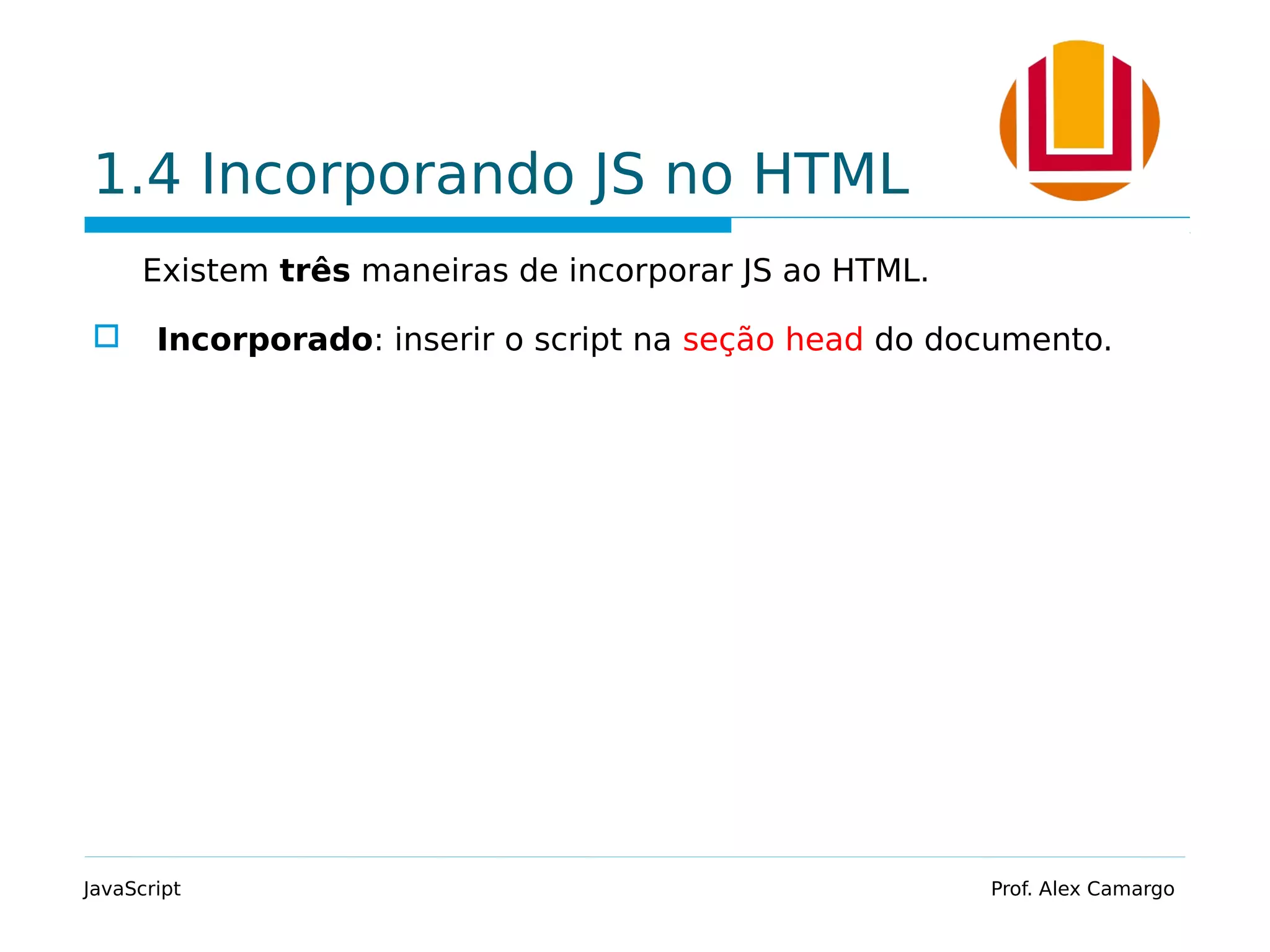 1.4 Incorporando JS no HTML
Existem três maneiras de incorporar JS ao HTML.
 Incorporado: inserir o script na seção head do documento.
JavaScript Prof. Alex Camargo
 