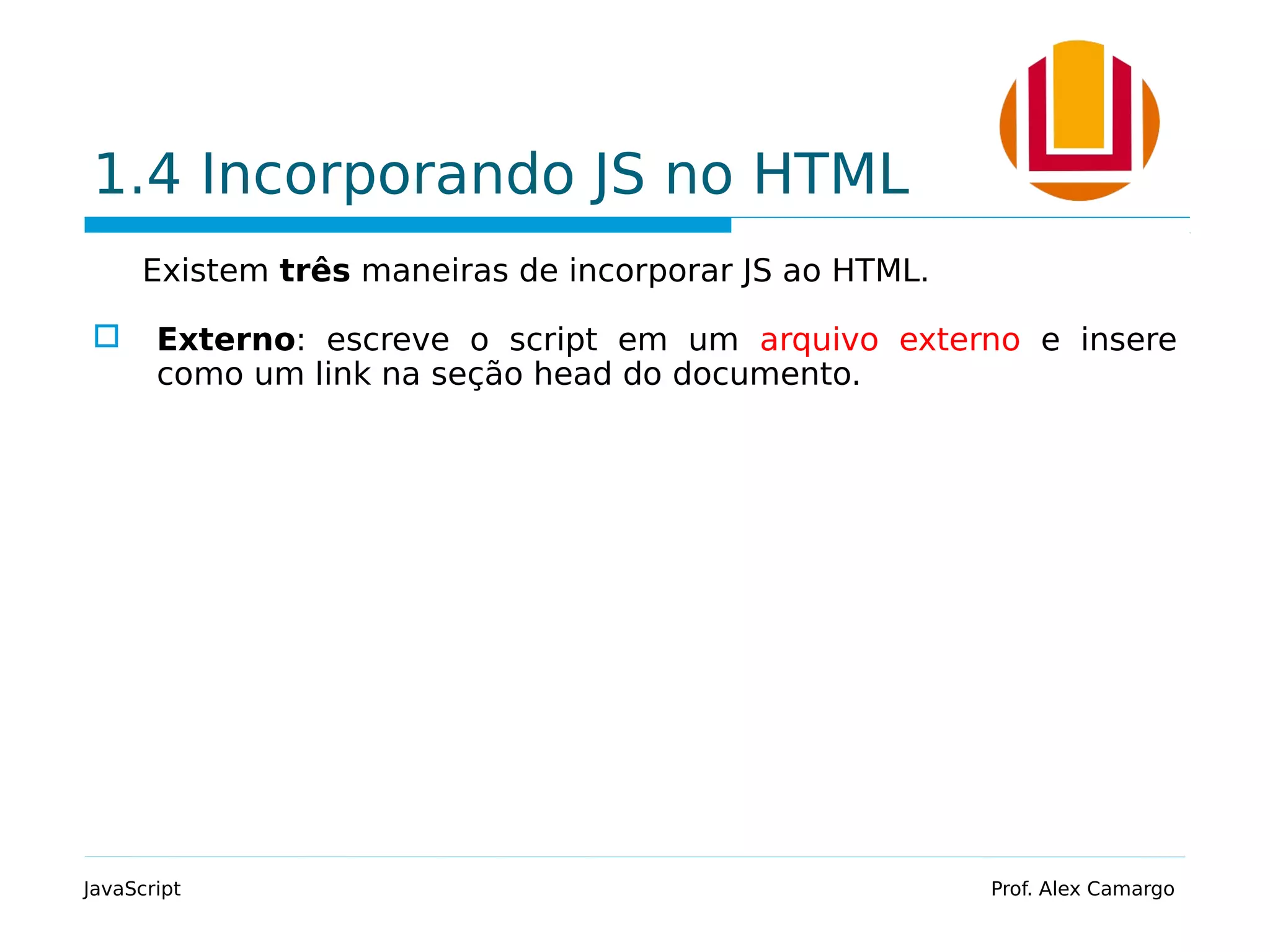 1.4 Incorporando JS no HTML
Existem três maneiras de incorporar JS ao HTML.
 Externo: escreve o script em um arquivo externo e insere
como um link na seção head do documento.
JavaScript Prof. Alex Camargo
 