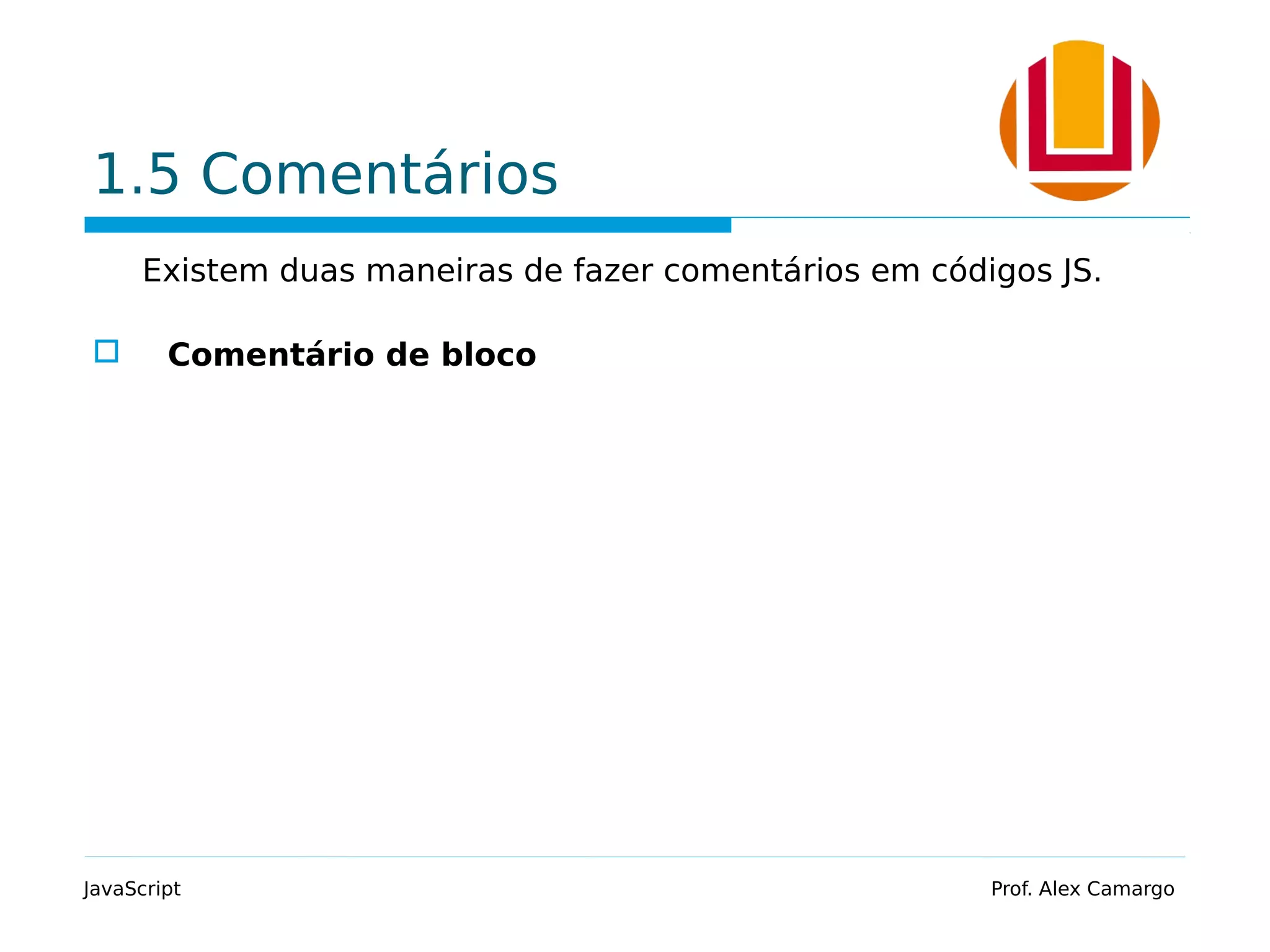 1.5 Comentários
Existem duas maneiras de fazer comentários em códigos JS.
 Comentário de bloco
JavaScript Prof. Alex Camargo
 