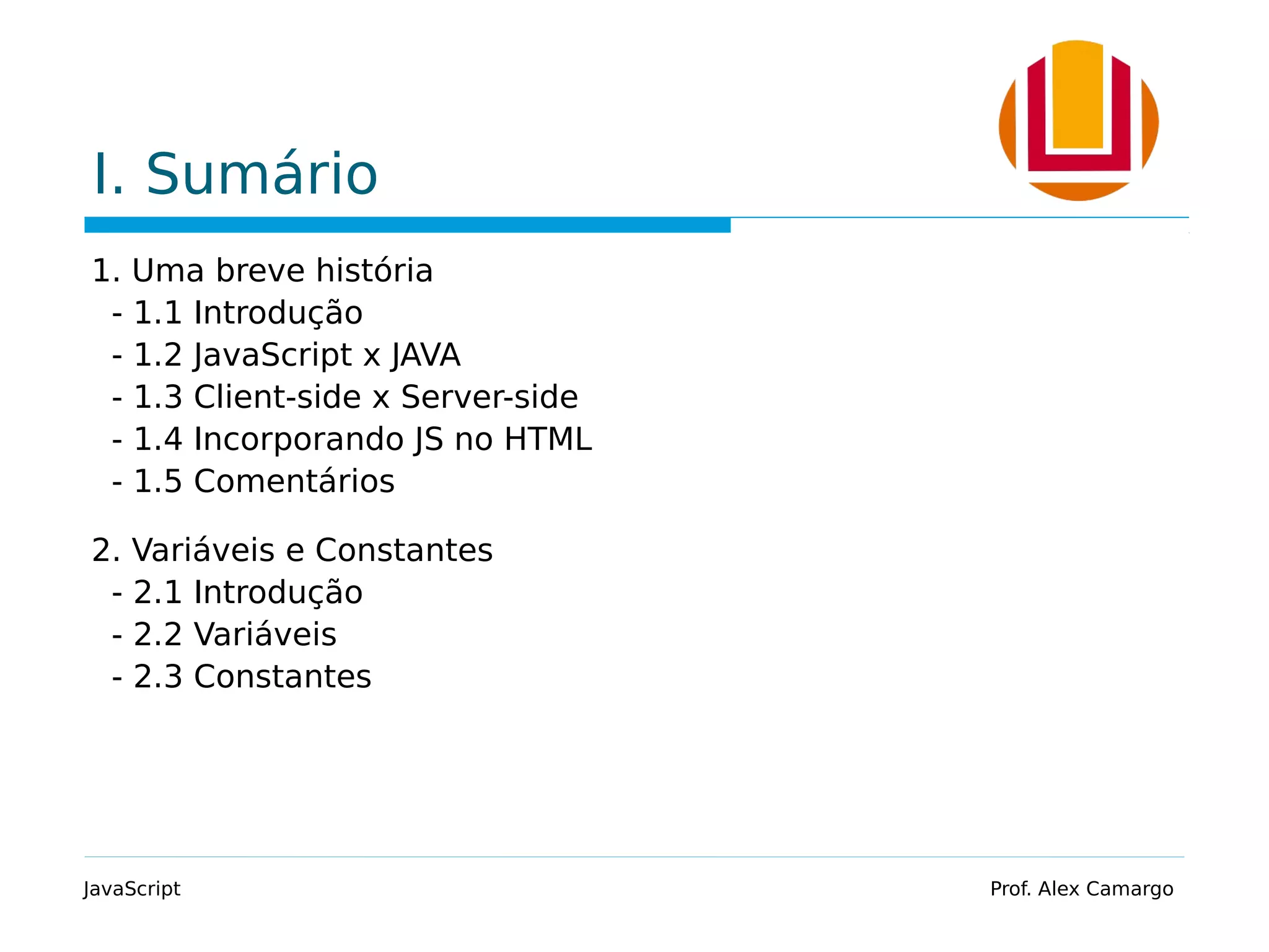 I. Sumário
1. Uma breve história
- 1.1 Introdução
- 1.2 JavaScript x JAVA
- 1.3 Client-side x Server-side
- 1.4 Incorporando JS no HTML
- 1.5 Comentários
2. Variáveis e Constantes
- 2.1 Introdução
- 2.2 Variáveis
- 2.3 Constantes
JavaScript Prof. Alex Camargo
 