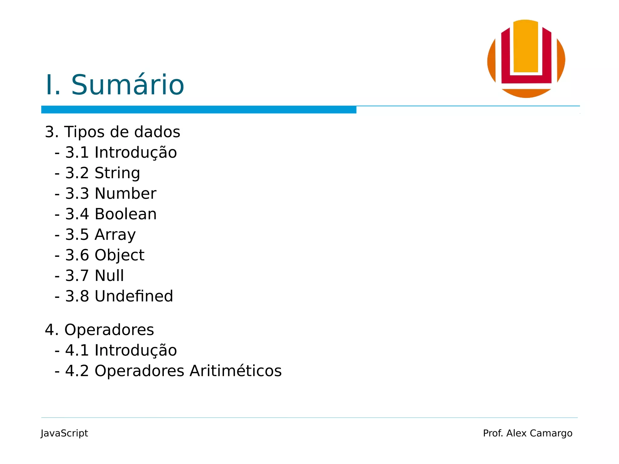 I. Sumário
3. Tipos de dados
- 3.1 Introdução
- 3.2 String
- 3.3 Number
- 3.4 Boolean
- 3.5 Array
- 3.6 Object
- 3.7 Null
- 3.8 Undefined
4. Operadores
- 4.1 Introdução
- 4.2 Operadores Aritiméticos
JavaScript Prof. Alex Camargo
 