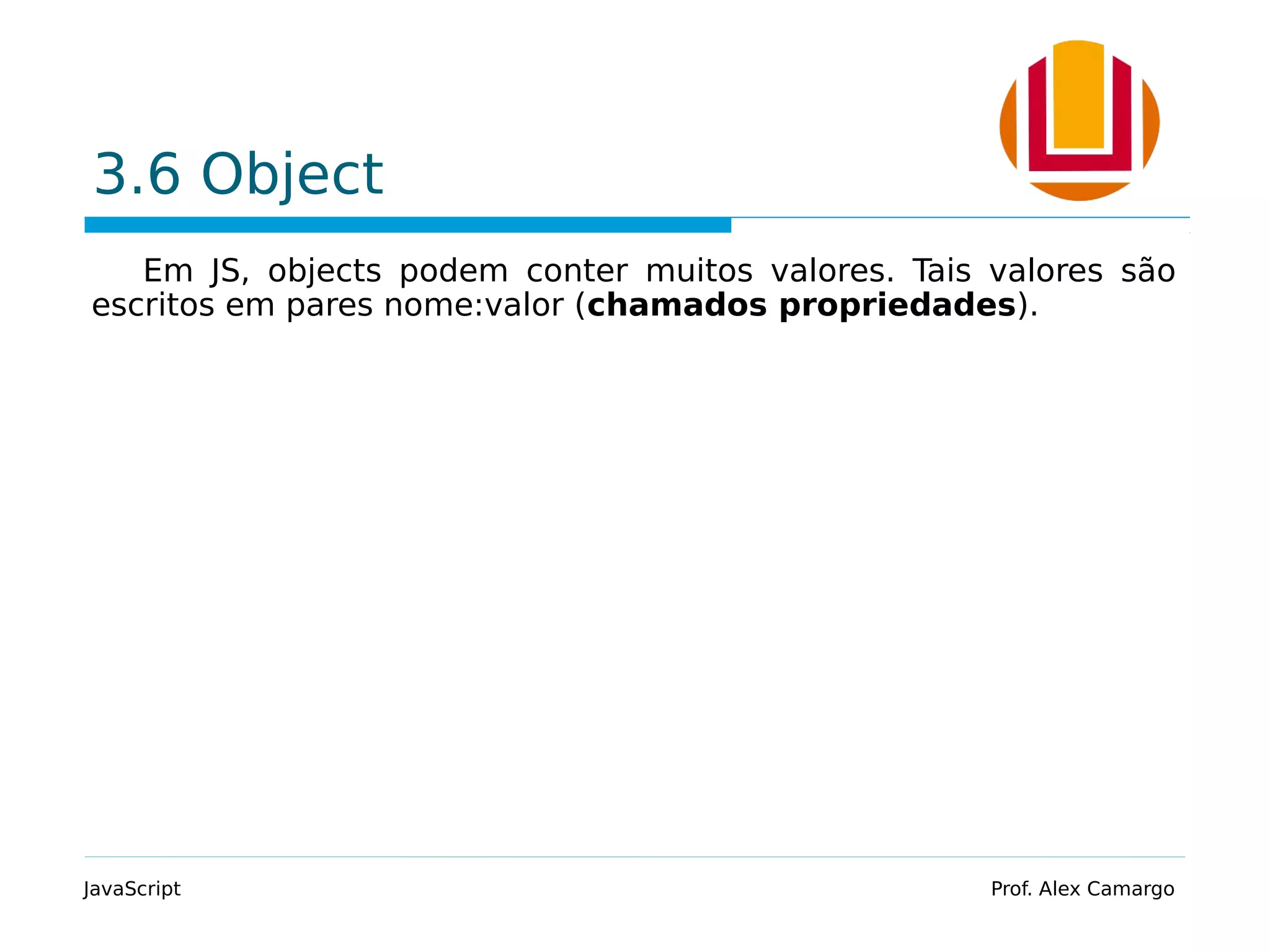 3.6 Object
Em JS, objects podem conter muitos valores. Tais valores são
escritos em pares nome:valor (chamados propriedades).
JavaScript Prof. Alex Camargo
 