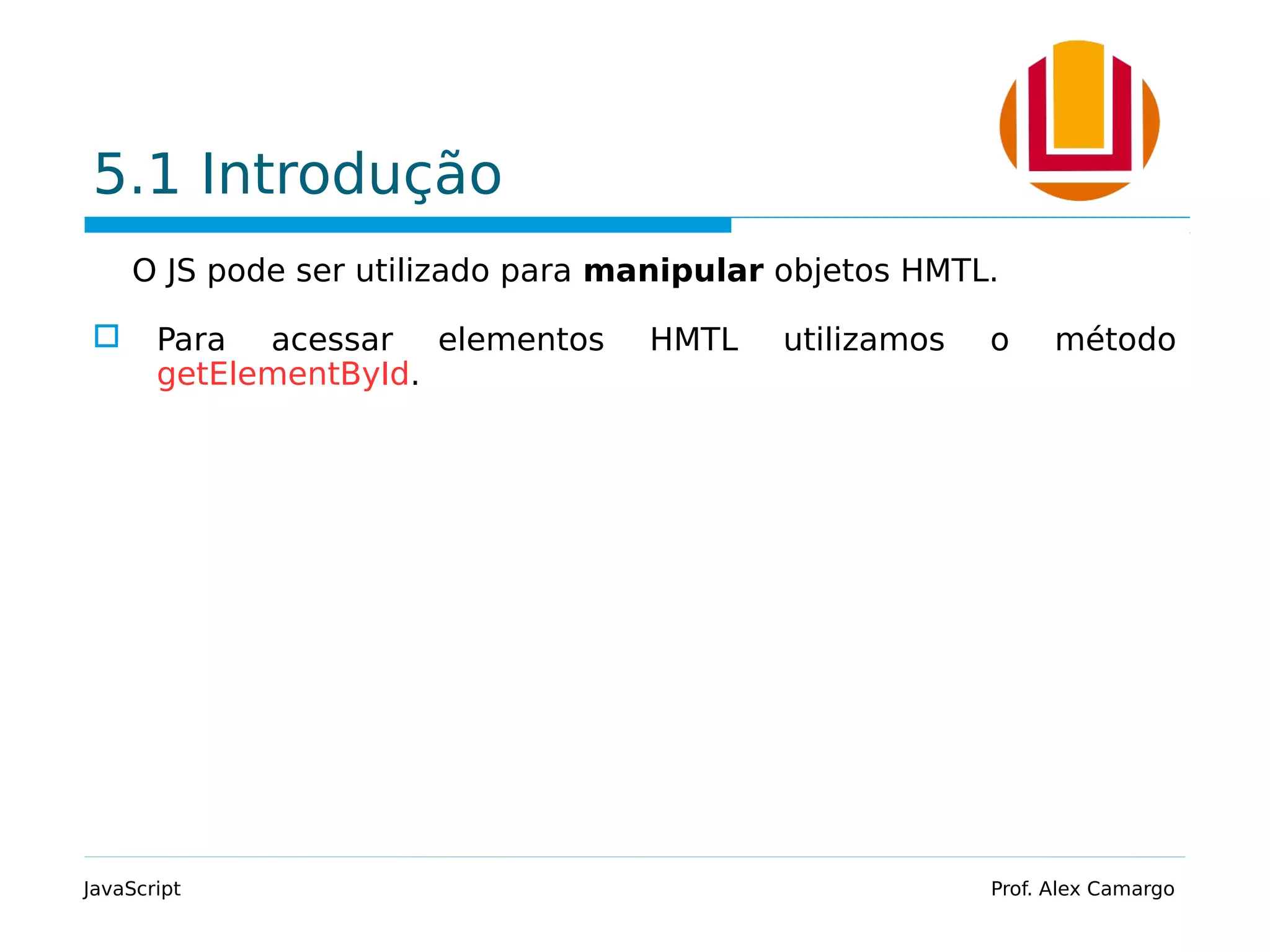 5.1 Introdução
O JS pode ser utilizado para manipular objetos HMTL.
 Para acessar elementos HMTL utilizamos o método
getElementById.
JavaScript Prof. Alex Camargo
 