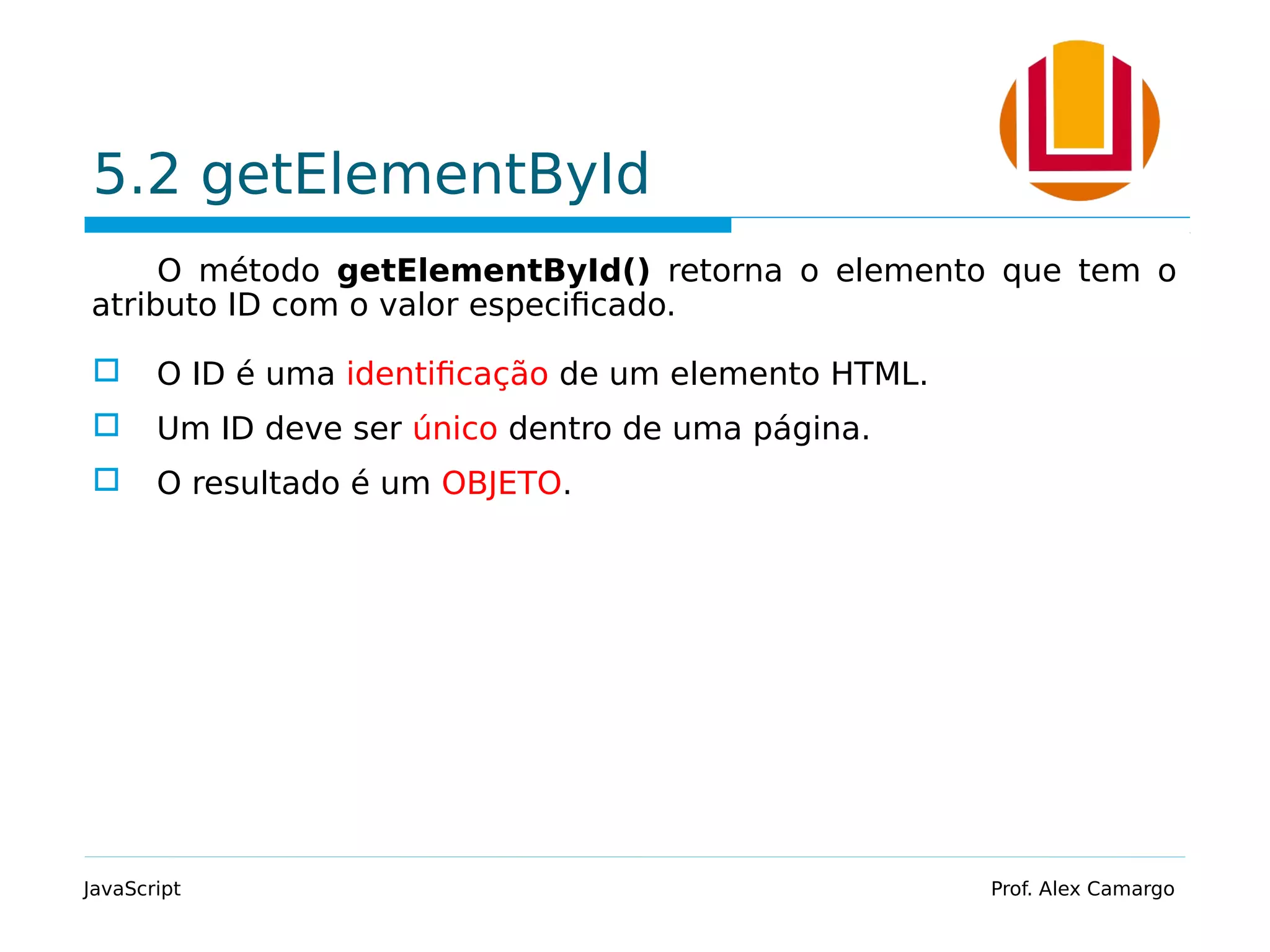 5.2 getElementById
O método getElementById() retorna o elemento que tem o
atributo ID com o valor especificado.
 O ID é uma identificação de um elemento HTML.
 Um ID deve ser único dentro de uma página.
 O resultado é um OBJETO.
JavaScript Prof. Alex Camargo
 