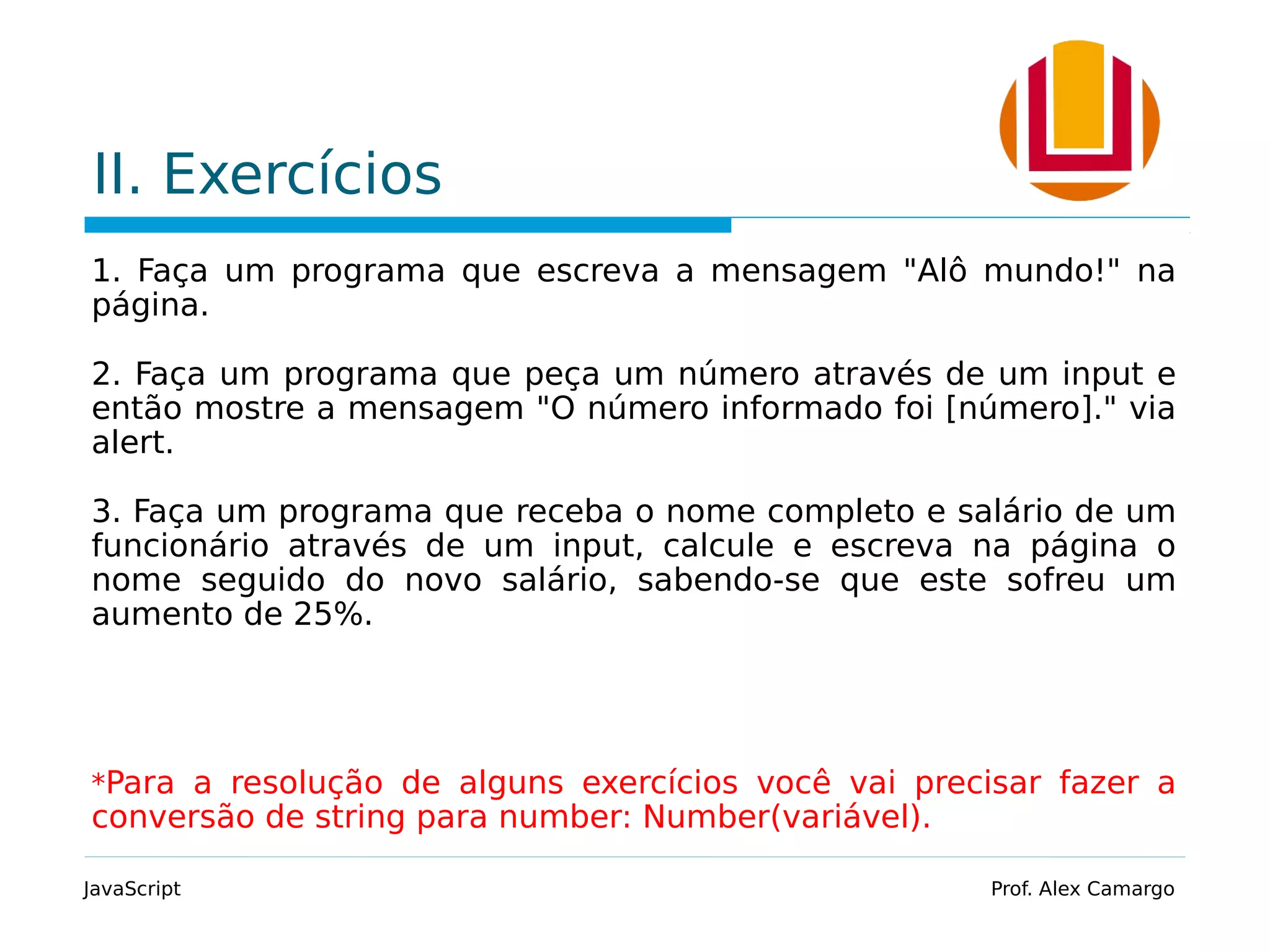 II. Exercícios
1. Faça um programa que escreva a mensagem "Alô mundo!" na
página.
2. Faça um programa que peça um número através de um input e
então mostre a mensagem "O número informado foi [número]." via
alert.
3. Faça um programa que receba o nome completo e salário de um
funcionário através de um input, calcule e escreva na página o
nome seguido do novo salário, sabendo-se que este sofreu um
aumento de 25%.
*Para a resolução de alguns exercícios você vai precisar fazer a
conversão de string para number: Number(variável).
JavaScript Prof. Alex Camargo
 