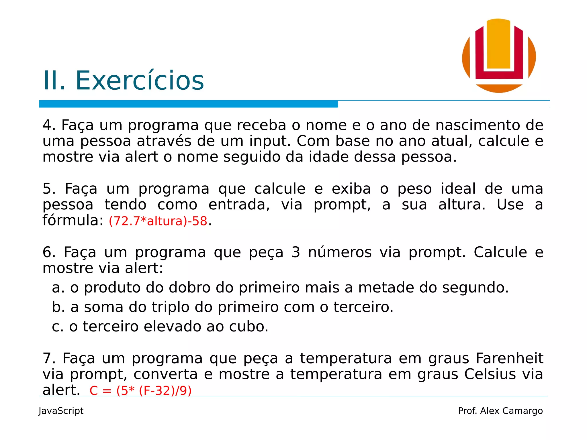 II. Exercícios
4. Faça um programa que receba o nome e o ano de nascimento de
uma pessoa através de um input. Com base no ano atual, calcule e
mostre via alert o nome seguido da idade dessa pessoa.
5. Faça um programa que calcule e exiba o peso ideal de uma
pessoa tendo como entrada, via prompt, a sua altura. Use a
fórmula: (72.7*altura)-58.
6. Faça um programa que peça 3 números via prompt. Calcule e
mostre via alert:
a. o produto do dobro do primeiro mais a metade do segundo.
b. a soma do triplo do primeiro com o terceiro.
c. o terceiro elevado ao cubo.
7. Faça um programa que peça a temperatura em graus Farenheit
via prompt, converta e mostre a temperatura em graus Celsius via
alert. C = (5* (F-32)/9)
JavaScript Prof. Alex Camargo
 