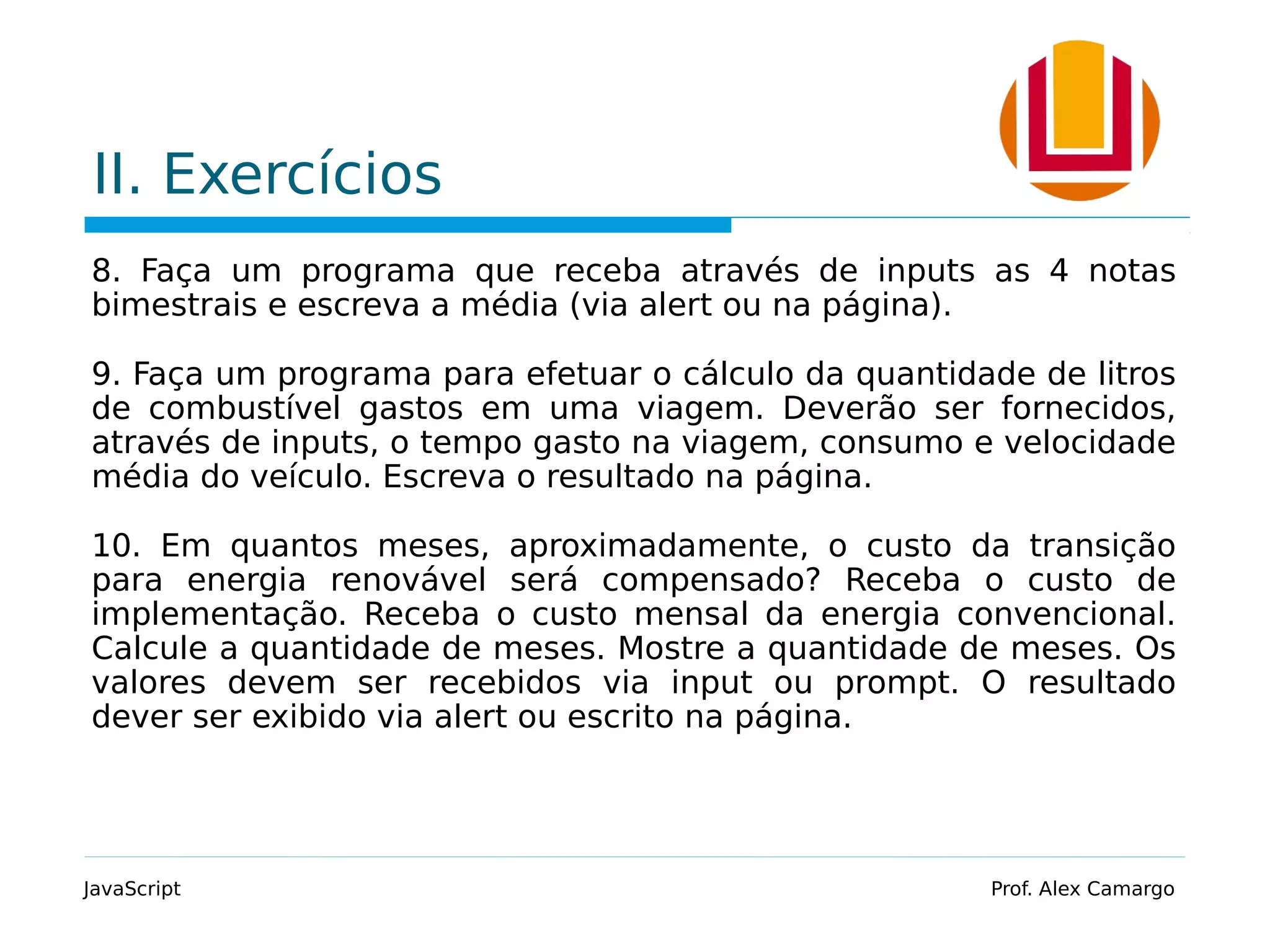 II. Exercícios
8. Faça um programa que receba através de inputs as 4 notas
bimestrais e escreva a média (via alert ou na página).
9. Faça um programa para efetuar o cálculo da quantidade de litros
de combustível gastos em uma viagem. Deverão ser fornecidos,
através de inputs, o tempo gasto na viagem, consumo e velocidade
média do veículo. Escreva o resultado na página.
10. Em quantos meses, aproximadamente, o custo da transição
para energia renovável será compensado? Receba o custo de
implementação. Receba o custo mensal da energia convencional.
Calcule a quantidade de meses. Mostre a quantidade de meses. Os
valores devem ser recebidos via input ou prompt. O resultado
dever ser exibido via alert ou escrito na página.
JavaScript Prof. Alex Camargo
 
